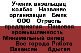 Ученик вязальщиц колбас › Название организации ­ Бмпк, ООО › Отрасль предприятия ­ Пищевая промышленность › Минимальный оклад ­ 18 000 - Все города Работа » Вакансии   . Адыгея респ.,Адыгейск г.